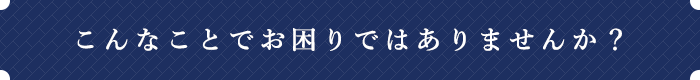 こんなことでお困りではありませんか？